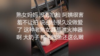 熟女妈妈 没有拍脸 阿姨很害羞不让拍 说已经很久没做爱了 这种老熟女真是泄火神器啊 大奶子 稀毛鲍鱼还这么嫩