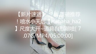 【新片速遞】  ⭐ 灬重磅推荐！喷水小天后【Hahaha_ha2】尺度大开~道具自慰潮喷[ 7.07G/MP4/05:00:00]