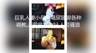 巨乳人妻小母狗喝尿舔脚各种调教,人前良家少妇,人后骚浪淫娃