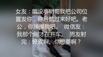 女友：哦没事明哥我把公司位置发你，你导航过来好吧。老公，你操操我吧。  微信友：我那个刚才在开车。  男友射完：好累啊。你想要啊？