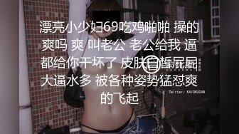 漂亮小少妇69吃鸡啪啪 操的爽吗 爽 叫老公 老公给我 逼都给你干坏了 皮肤白皙屁屁大逼水多 被各种姿势猛怼爽的飞起