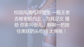 校园风清纯TS雯雯 一瓶王老吉被老板约上，为其足交 骚劲 你多叫会儿，啊啊一把按住美妖的头吃鸡 太爽啦！