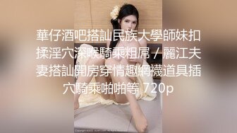 華仔酒吧搭訕民族大學師妹扣揉淫穴深喉騎乘粗屌／麗江夫妻搭訕開房穿情趣網襪道具插穴騎乘啪啪等 720p