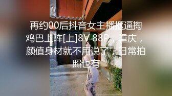 再约00后抖音女主播抠逼掏鸡巴上阵[上]8V 88P，重庆，颜值身材就不用说了，日常拍照也有