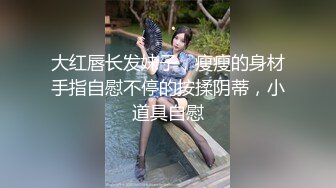 大红唇长发妹子，瘦瘦的身材手指自慰不停的按揉阴蒂，小道具自慰