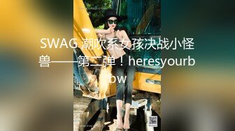 SWAG 潮吹系女孩决战小怪兽——第二弹！heresyourbbw