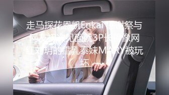 走马探花恩凯Enkai 感谢祭与网友初次见面就3P长得像网红刘玥的雪乳泰妹MARY被玩坏