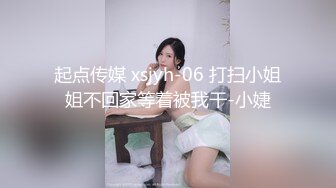 起点传媒 xsjyh-06 打扫小姐姐不回家等着被我干-小婕