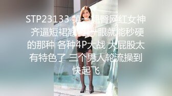 STP23133 第一翘臀网红女神 齐逼短裙翘臀 一眼就能秒硬的那种 各种4P大战 大屁股太有特色了 三个男人轮流操到快起飞