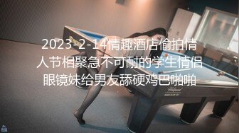 2023-2-14情趣酒店偷拍情人节相聚急不可耐的学生情侣眼镜妹给男友舔硬鸡巴啪啪