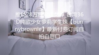 推特28万粉网红女神_台湾36D纯欲少女萝莉学生妹【bunnybrownie】最新付费订阅自拍自慰口