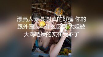 漂亮人妻 哥哥真的好痛 你的跟外国人有什么区别 大姐被大鸡吧操的实在受不了