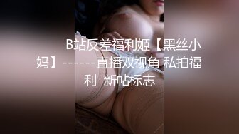 ⭐⭐⭐B站反差福利姬【黑丝小妈】------直播双视角 私拍福利  新帖标志