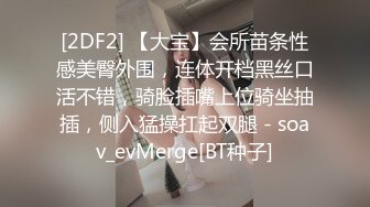 [2DF2] 【大宝】会所苗条性感美臀外围，连体开档黑丝口活不错，骑脸插嘴上位骑坐抽插，侧入猛操扛起双腿 - soav_evMerge[BT种子]