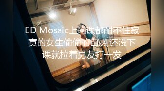 ED Mosaic上网课都耐不住寂寞的女生偷偷的自慰,还没下课就拉着男友打一发