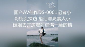 国产AV佳作DS-0001记者小哥街头探访 搭讪漂亮素人小姐姐去开房爆射满满一脸的精液1