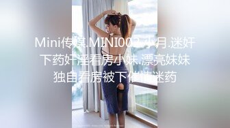 Mini传媒.MINI002.小月.迷奸下药奸淫看房小妹.漂亮妹妹独自看房被下催情迷药