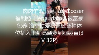 ❤️肉肉的双马尾乖萌妹coser福利姬「lepaudam」被富豪包养 浴室性爱粉逼被各种体位插入干到高潮爽到腿绷直(3V 32P)