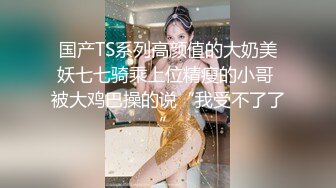 国产TS系列高颜值的大奶美妖七七骑乘上位精瘦的小哥 被大鸡巴操的说“我受不了了”