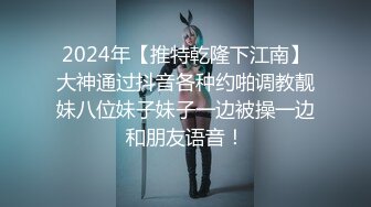 2024年【推特乾隆下江南】大神通过抖音各种约啪调教靓妹八位妹子妹子一边被操一边和朋友语音！