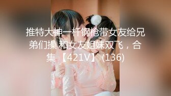 推特大神一杆钢枪带女友给兄弟们操 和女友姐妹双飞，合集 【421V】 (136)