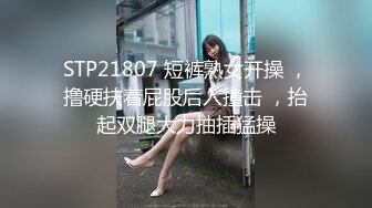 STP21807 短裤熟女开操 ，撸硬扶着屁股后入撞击 ，抬起双腿大力抽插猛操