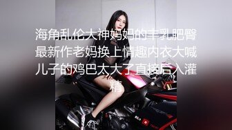 海角乱伦大神妈妈的丰乳肥臀最新作老妈换上情趣内衣大喊儿子的鸡巴太大了直接后入灌精