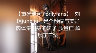 【重磅泄密✨onlyfans】⭐刘玥juneliu⭐ 是个颜值与美好肉体集一身的妹子 质量佳 解锁了三洞