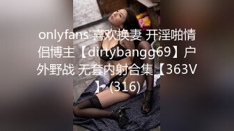 onlyfans 喜欢换妻 开淫啪情侣博主【dirtybangg69】户外野战 无套内射合集【363V】 (316)