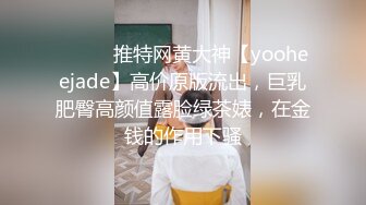 ⚫️⚫️推特网黄大神【yooheejade】高价原版流出，巨乳肥臀高颜值露脸绿茶婊，在金钱的作用下骚