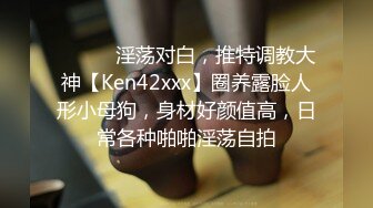 ⚫️⚫️淫荡对白，推特调教大神【Ken42xxx】圈养露脸人形小母狗，身材好颜值高，日常各种啪啪淫荡自拍