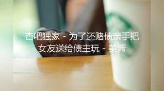 杏吧独家 - 为了还赌债亲手把女友送给债主玩 - 美酱