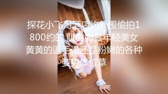 探花小飞哥酒店约外围偷拍1800约的 肌白如雪年轻美女黄黄的逼毛逼还是粉嫩的各种姿势体位草