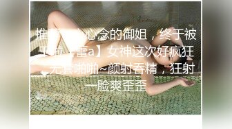 推荐，心心念的御姐，终于被干啦【蕾a】女神这次好疯狂，无套啪啪~颜射吞精，狂射一脸爽歪歪