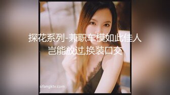 探花系列-兼职车模如此佳人岂能放过,换装口交