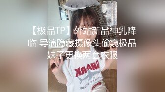 【极品TP】外站新品神乳降临 导演隐藏摄像头偷窥极品妹子更换两套衣服