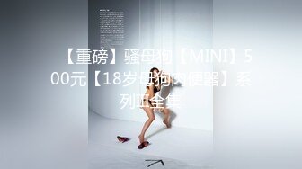 ✿【重磅】骚母狗【MINI】500元【18岁母狗肉便器】系列III全集