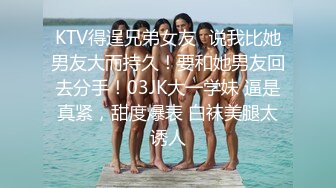 KTV得逞兄弟女友✿说我比她男友大而持久！要和她男友回去分手！03JK大一学妹 逼是真紧，甜度爆表 白袜美腿太诱人