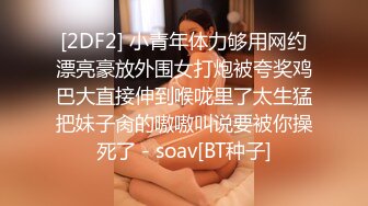 [2DF2] 小青年体力够用网约漂亮豪放外围女打炮被夸奖鸡巴大直接伸到喉咙里了太生猛把妹子肏的嗷嗷叫说要被你操死了 - soav[BT种子]