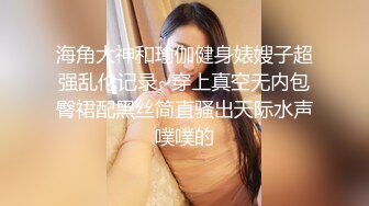 海角大神和瑜伽健身婊嫂子超强乱伦记录~穿上真空无内包臀裙配黑丝简直骚出天际水声噗噗的