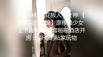 平台身材天花板人气女神 【男模只约姑娘】原榨精少女 上下皆粉嫩 无套啪啪酒店开房 土豪哥的私家玩物