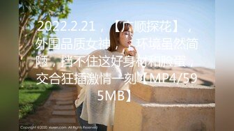 2022.2.21，【广顺探花】，外围品质女神，，环境虽然简陋，挡不住这好身材和脸蛋，交合狂插激情一刻【MP4/595MB】