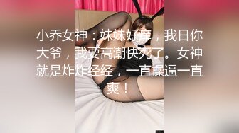 小乔女神：妹妹好痒，我日你大爷，我要高潮快死了。女神就是炸炸经经，一直操逼一直爽！