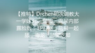 【推特】Drchen初次调教大一学妹3p、舔脚、喝尿内部露脸版，3P肛塞，两根一起舔，毒龙，舔脚吃脚