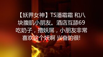 【妖界女神】TS潘霜霜 和八块腹肌小朋友。酒店互舔69吃奶子，撸妖屌，小朋友非常喜欢这个妖啊 兴奋的很!