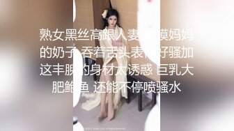 熟女黑丝高跟人妻 来摸妈妈的奶子 吞着舌头表情好骚加这丰腴的身材太诱惑 巨乳大肥鲍鱼 还能不停喷骚水