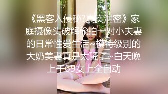 《黑客入侵秘?真实泄密》家庭摄像头破解偸拍一对小夫妻的日常性爱生活~模特级别的大奶美妻真是太骚了~白天晚上干69女上全自动