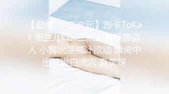 【劲爆❤️二次元】浵卡ToKar 布兰儿Cos三点全露淫息逼人 小嘴吮茎精汁欲动 爆肏中出鲜嫩白虎穴 真美呀