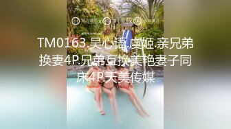 TM0163.吴心语.虞姬.亲兄弟换妻4P.兄弟互换美艳妻子同床4P.天美传媒