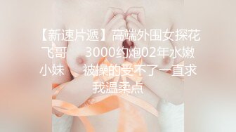 【新速片遞】高端外围女探花飞哥❤️3000约炮02年水嫩小妹❤️被操的受不了一直求我温柔点